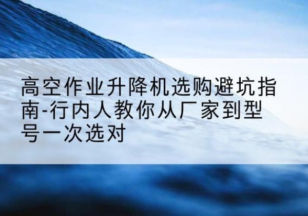 城厢升降平台厂家-高空作业升降机选购避坑指南-行内人教你从厂家到型号一次选对