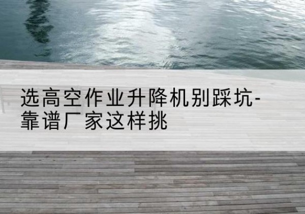 城厢剪叉式升降机厂家-选高空作业升降机别踩坑-靠谱厂家这样挑