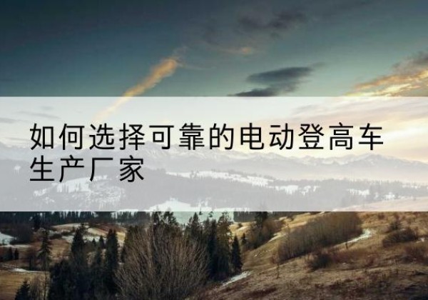 城厢电动登高车厂家-如何选择可靠的电动登高车生产厂家