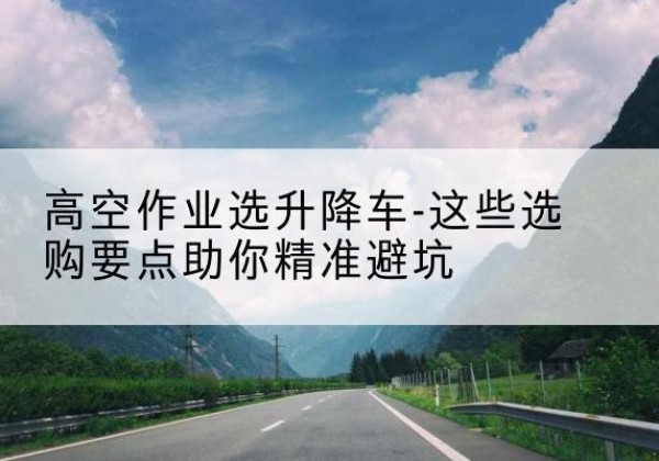 城厢升降车厂家-高空作业选升降车-这些选购要点助你*避坑