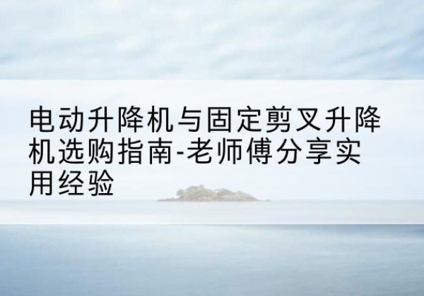 城厢电动升降机怎么选-电动升降机与固定剪叉升降机选购指南-老师傅分享实用经验