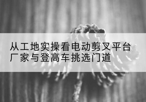 城厢电动剪叉升降平台厂家-从工地实操看电动剪叉平台厂家与登高车挑选门道