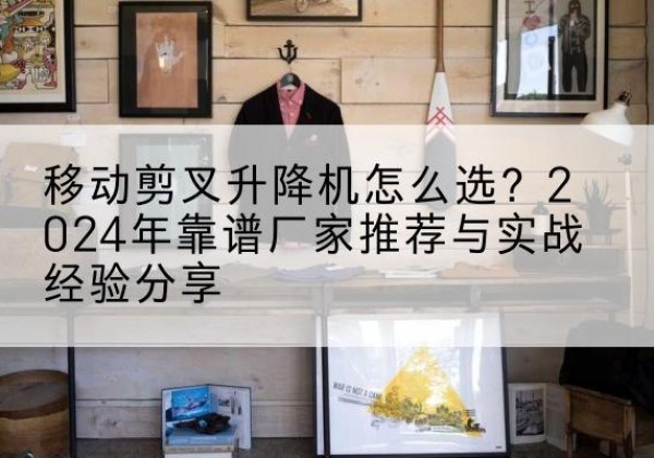 城厢升降平台厂家推荐-移动剪叉升降机怎么选？2024年靠谱厂家推荐与实战经验分享