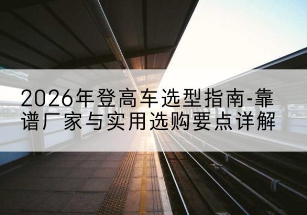 城厢登高车厂家推荐-2026年登高车选型指南-靠谱厂家与实用选购要点详解